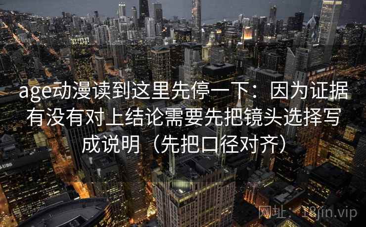 age动漫读到这里先停一下:因为证据有没有对上结论需要先把镜头选择写成说明(先把口径对齐)