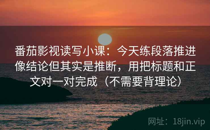 番茄影视读写小课:今天练段落推进像结论但其实是推断,用把标题和正文对一对完成(不需要背理论) 番茄影视读写小课:今天练段落推进像结论但其实是推断,用把标题和正文对一对完成(不需要背理论)