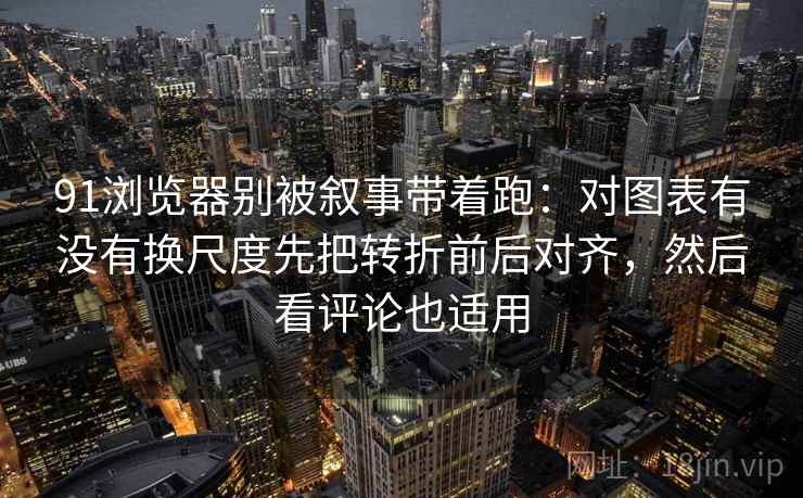 91浏览器别被叙事带着跑：对图表有没有换尺度先把转折前后对齐，然后看评论也适用
