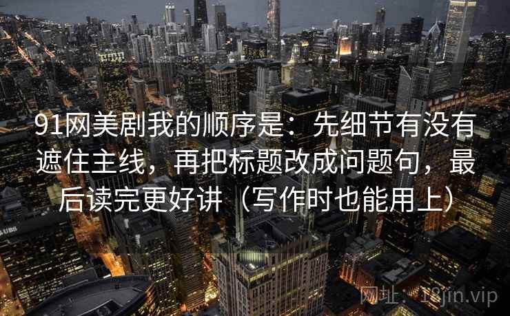 91网美剧我的顺序是：先细节有没有遮住主线，再把标题改成问题句，最后读完更好讲（写作时也能用上）